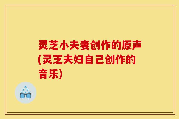 灵芝小夫妻创作的原声(灵芝夫妇自己创作的音乐)
