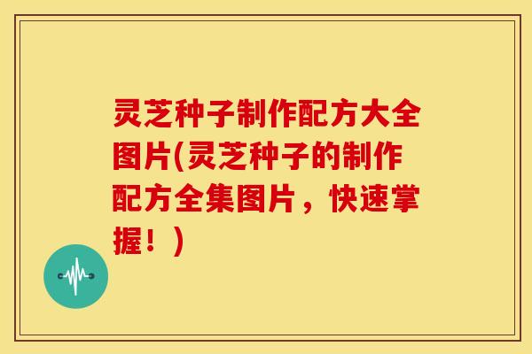 灵芝种子制作配方大全图片(灵芝种子的制作配方全集图片，快速掌握！)