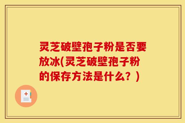 灵芝破壁孢子粉是否要放冰(灵芝破壁孢子粉的保存方法是什么?)