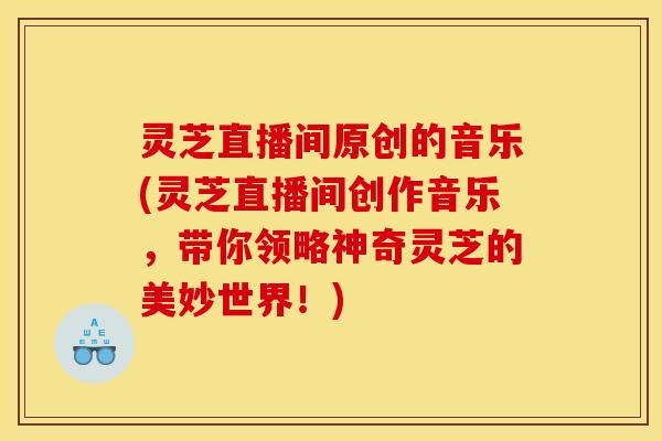 灵芝直播间原创的音乐(灵芝直播间创作音乐,带你领略神奇灵芝的美妙世界!)