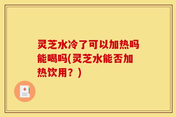 灵芝水冷了可以加热吗能喝吗(灵芝水能否加热饮用？)