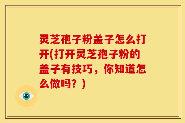 灵芝孢子粉盖子怎么打开(打开灵芝孢子粉的盖子有技巧,你知道怎么做吗?)
