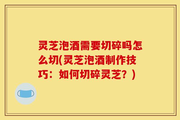 灵芝泡酒需要切碎吗怎么切(灵芝泡酒制作技巧:如何切碎灵芝?)