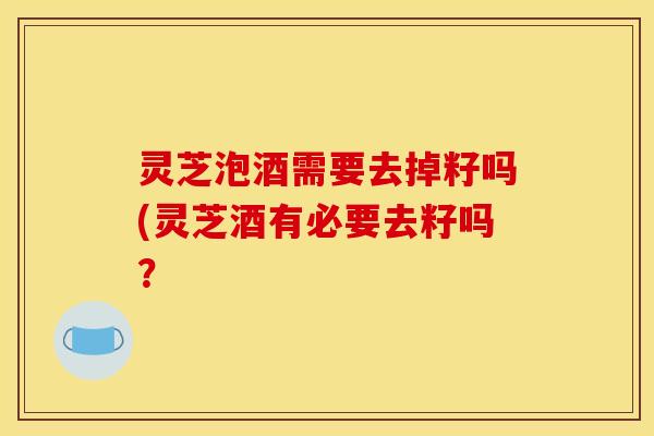 灵芝泡酒需要去掉籽吗(灵芝酒有必要去籽吗?