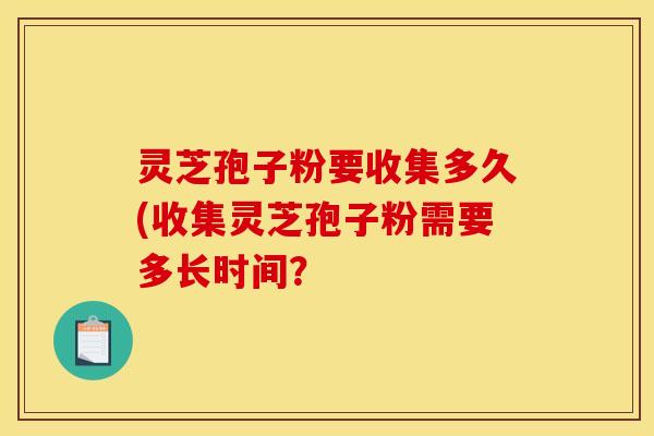 灵芝孢子粉要收集多久(收集灵芝孢子粉需要多长时间?