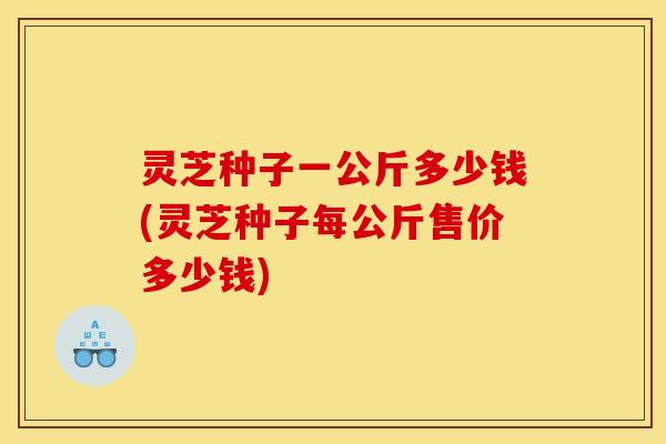 灵芝种子一公斤多少钱(灵芝种子每公斤售价多少钱)