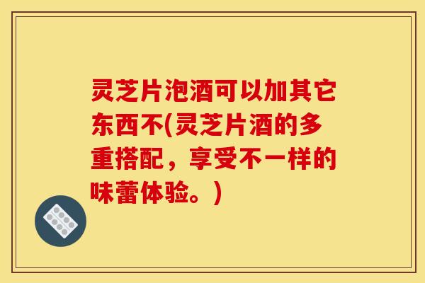 灵芝片泡酒可以加其它东西不(灵芝片酒的多重搭配，享受不一样的味蕾体验。)
