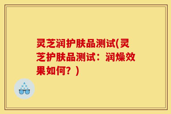 灵芝润护肤品测试(灵芝护肤品测试:润燥效果如何?)