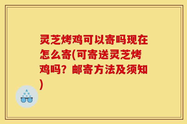 灵芝烤鸡可以寄吗现在怎么寄(可寄送灵芝烤鸡吗?邮寄方法及须知)