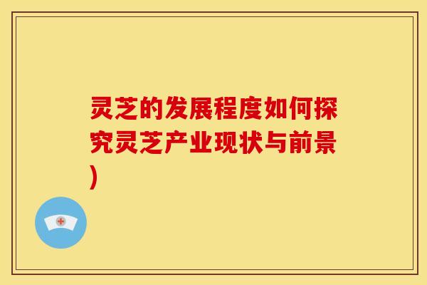 灵芝的发展程度如何探究灵芝产业现状与前景)