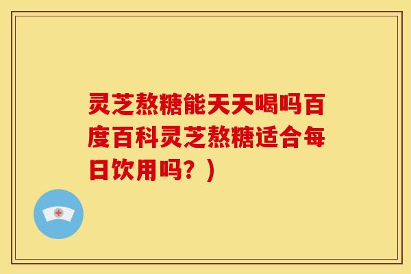 灵芝熬糖能天天喝吗百度百科灵芝熬糖适合每日饮用吗?)