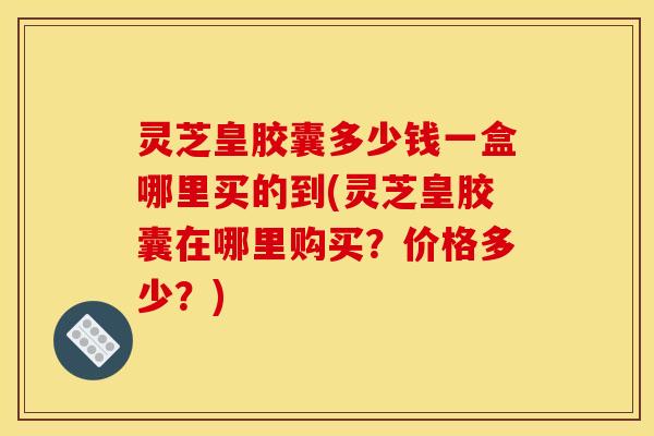 灵芝皇胶囊多少钱一盒哪里买的到(灵芝皇胶囊在哪里购买？价格多少？)