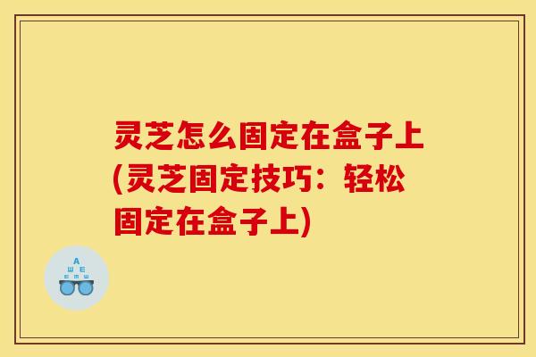 灵芝怎么固定在盒子上(灵芝固定技巧：轻松固定在盒子上)