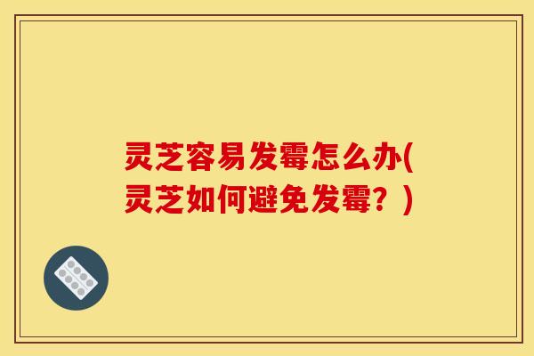 灵芝容易发霉怎么办(灵芝如何避免发霉?)