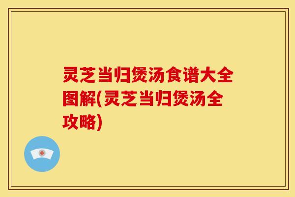 灵芝当归煲汤食谱大全图解(灵芝当归煲汤全攻略)