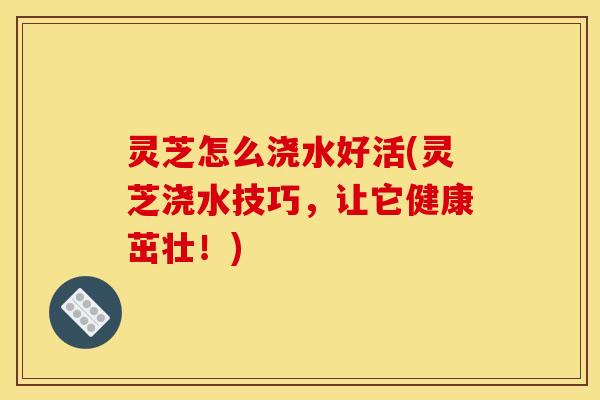灵芝怎么浇水好活(灵芝浇水技巧,让它健康茁壮!)