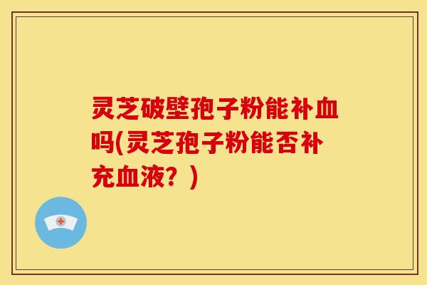 灵芝破壁孢子粉能补血吗(灵芝孢子粉能否补充血液?)