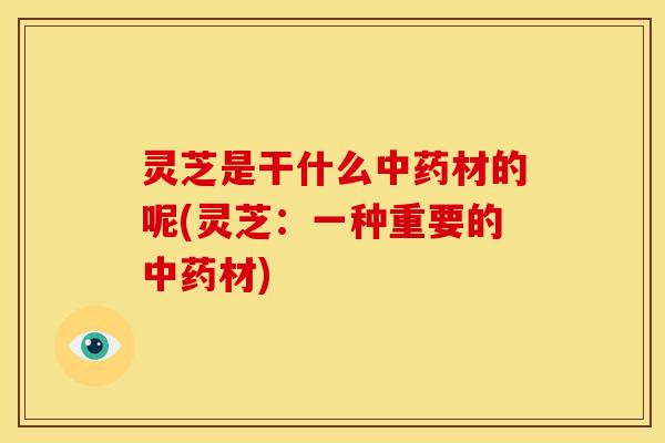灵芝是干什么中药材的呢(灵芝:一种重要的中药材)