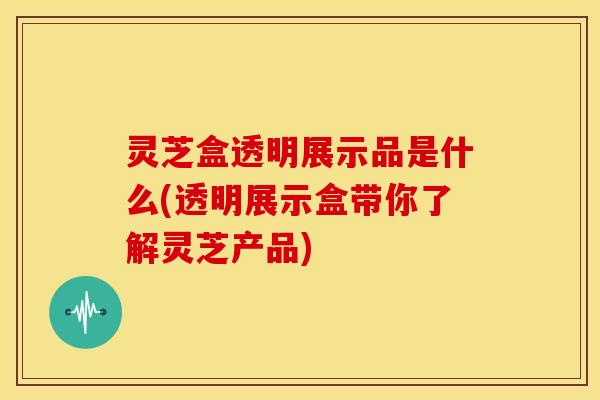 灵芝盒透明展示品是什么(透明展示盒带你了解灵芝产品)