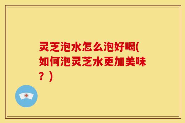 灵芝泡水怎么泡好喝(如何泡灵芝水更加美味？)