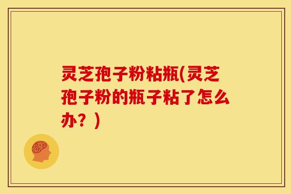 灵芝孢子粉粘瓶(灵芝孢子粉的瓶子粘了怎么办?)