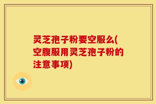 灵芝孢子粉要空服么(空腹服用灵芝孢子粉的注意事项)