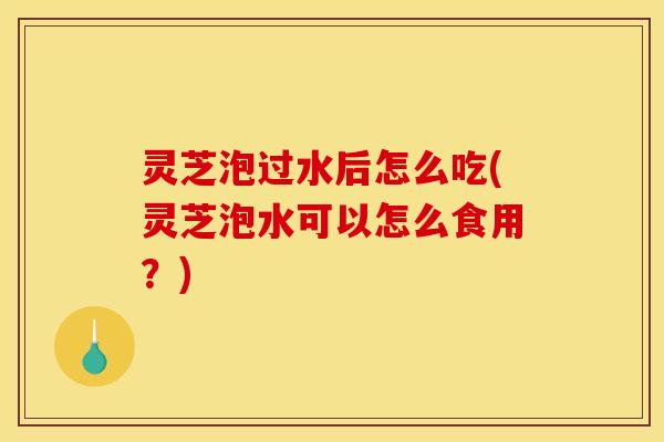 灵芝泡过水后怎么吃(灵芝泡水可以怎么食用？)