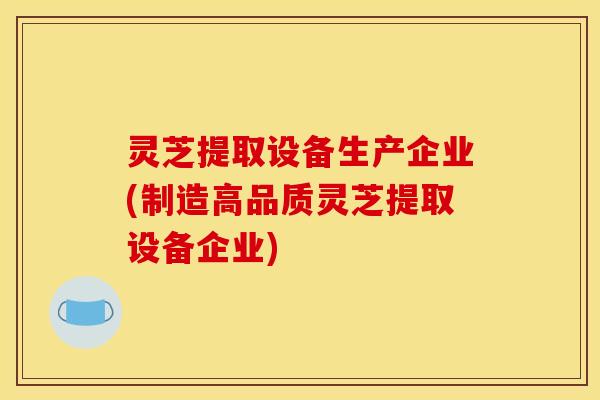 灵芝提取设备生产企业(制造高品质灵芝提取设备企业)