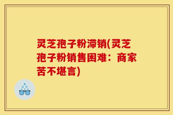灵芝孢子粉滞销(灵芝孢子粉销售困难:商家苦不堪言)