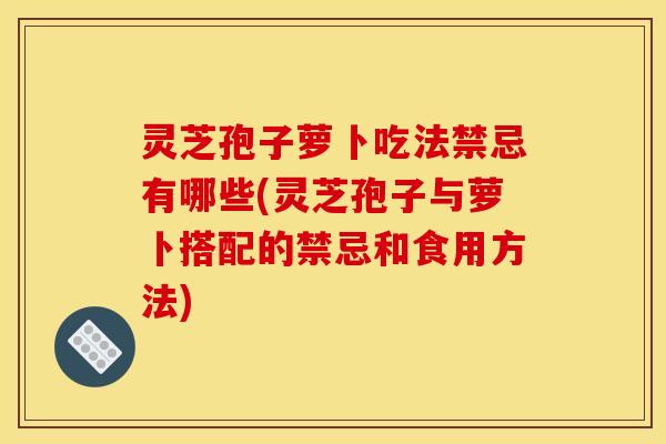 灵芝孢子萝卜吃法禁忌有哪些(灵芝孢子与萝卜搭配的禁忌和食用方法)