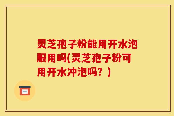 灵芝孢子粉能用开水泡服用吗(灵芝孢子粉可用开水冲泡吗？)