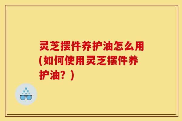灵芝摆件养护油怎么用(如何使用灵芝摆件养护油?)