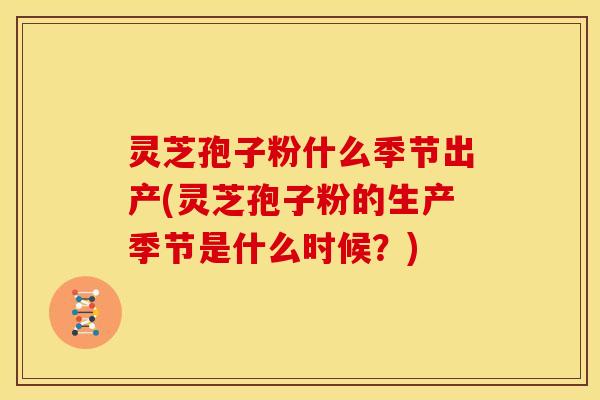 灵芝孢子粉什么季节出产(灵芝孢子粉的生产季节是什么时候？)