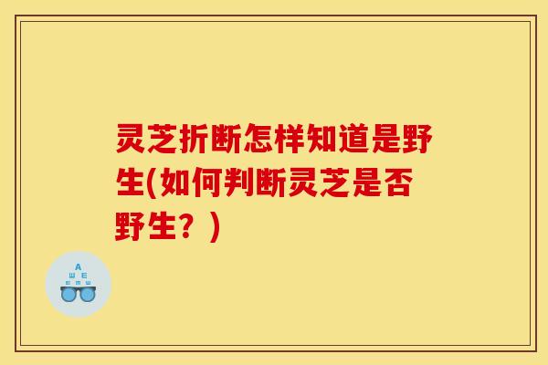 灵芝折断怎样知道是野生(如何判断灵芝是否野生?)