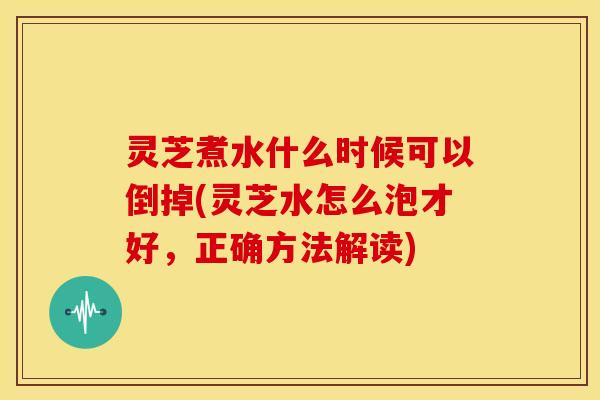 灵芝煮水什么时候可以倒掉(灵芝水怎么泡才好，正确方法解读)
