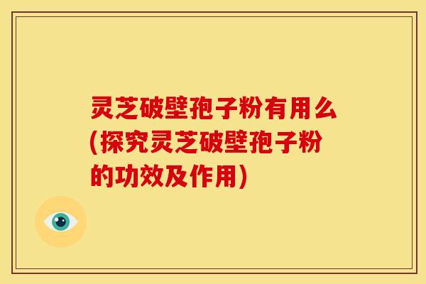 灵芝破壁孢子粉有用么(探究灵芝破壁孢子粉的功效及作用)