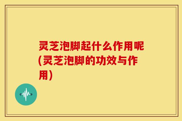 灵芝泡脚起什么作用呢(灵芝泡脚的功效与作用)