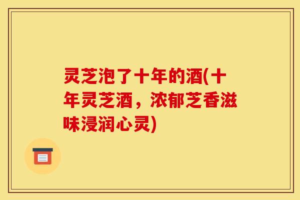 灵芝泡了十年的酒(十年灵芝酒,浓郁芝香滋味浸润心灵)