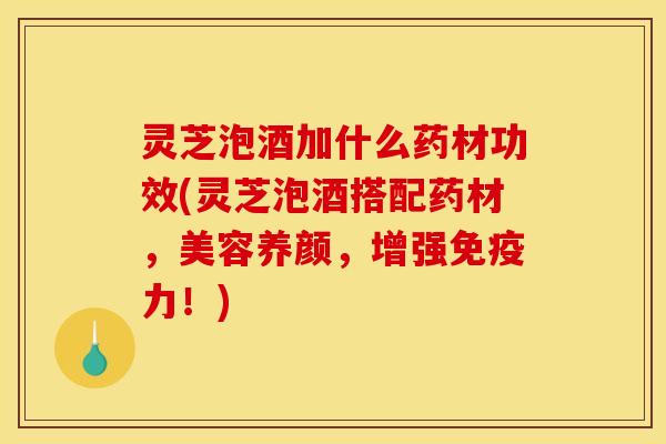 灵芝泡酒加什么药材功效(灵芝泡酒搭配药材,美容养颜,增强免疫力!)