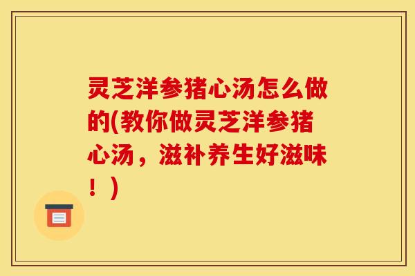 灵芝洋参猪心汤怎么做的(教你做灵芝洋参猪心汤,滋补养生好滋味!)
