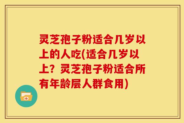 灵芝孢子粉适合几岁以上的人吃(适合几岁以上?灵芝孢子粉适合所有年龄层人群食用)