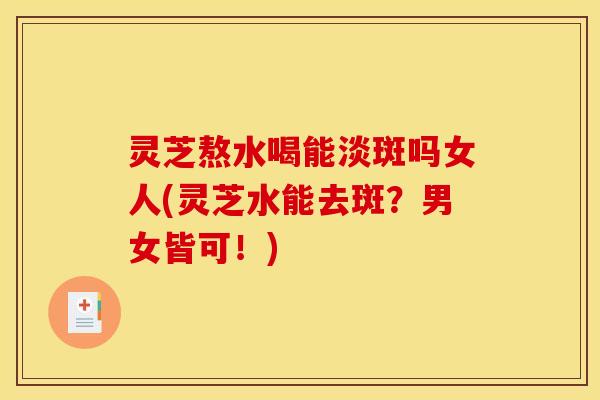 灵芝熬水喝能淡斑吗女人(灵芝水能去斑?男女皆可!)