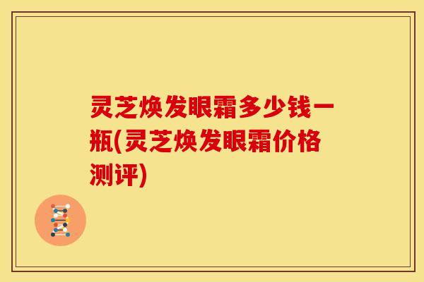 灵芝焕发眼霜多少钱一瓶(灵芝焕发眼霜价格测评)