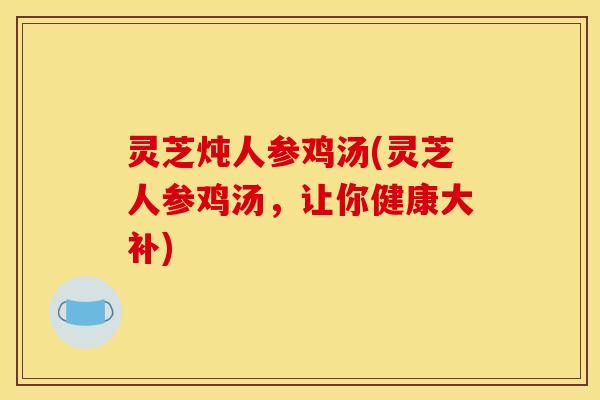 灵芝炖人参鸡汤(灵芝人参鸡汤，让你健康大补)