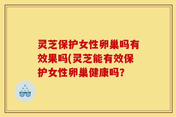 灵芝保护女性卵巢吗有效果吗(灵芝能有效保护女性卵巢健康吗?