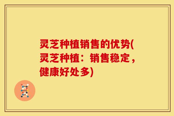 灵芝种植销售的优势(灵芝种植:销售稳定,健康好处多)