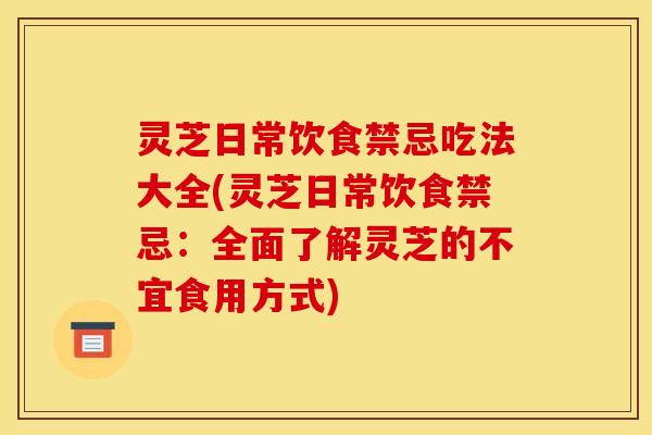 灵芝日常饮食禁忌吃法大全(灵芝日常饮食禁忌:全面了解灵芝的不宜食用方式)