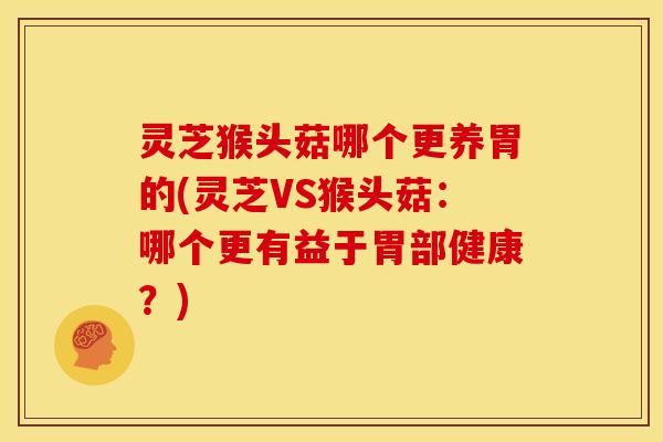 灵芝猴头菇哪个更养胃的(灵芝VS猴头菇:哪个更有益于胃部健康?)