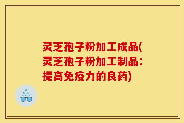 灵芝孢子粉加工成品(灵芝孢子粉加工制品：提高免疫力的良药)