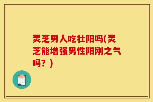 灵芝男人吃壮阳吗(灵芝能增强男性阳刚之气吗?)
